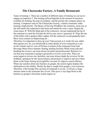 The Cheesecake Factory, A Family Restaurant
Types of training 1. There are a number of different types of training we can use to
engage an employee 2. The training utilized depends on the amount of resources
available for training, the type of company, and the priority the company places on
training. Companies such as The Cheesecake Factory, a family restaurant, make
training a high priority. The Basics of Serving WineShow the container, name out, to
the individual who requested it (the host) and rehash the wine s name. Repeat the
wines name. В· With the blade part of the corkscrew, cut just underneath the lip of
the container to expel the foil (put the foil in your server s garment). В· Wipe the top
of the bottle with a spotless fabric napkin. Put the corkscrew in and gradually haul...
Show more content on Helpwriting.net ...
Therefore it is important to dress up your Yelp account so it works for you, rather
than against you. So, you should add as many details of your restaurant as u can
on the website such as: Lots of Pictures Location of the restaurant Food And
Beverage Menu Prices Internet/ Seating/ parking facilities While using yelp and
handling the reviews, one must always be polite and professional. Because it is
not that your restaurant is going to get positive reviews every time. There are
some negative reviews too, therefore, one must always thank the reviewer for the
feedback, apologize for the inconvenience and promise to improve and serve them
better in the future Setting up GooglePlus Account To improve search effiency:
When one searches about any business on google, the search engine displays the
information in the sidebar. Mostly the data is sought from google s own resources.
Therefore, if the Google Plus account of restaurant is set up , it will give a huge
internet estate to the restaurant free of cost. This gives a very huge boost to the
business as google is the prime search engine on
 