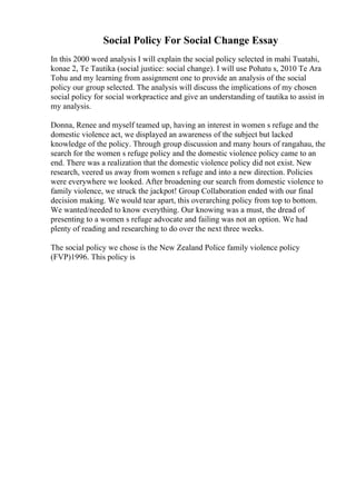 Social Policy For Social Change Essay
In this 2000 word analysis I will explain the social policy selected in mahi Tuatahi,
konae 2, Te Tautika (social justice: social change). I will use Pohatu s, 2010 Te Ara
Tohu and my learning from assignment one to provide an analysis of the social
policy our group selected. The analysis will discuss the implications of my chosen
social policy for social workpractice and give an understanding of tautika to assist in
my analysis.
Donna, Renee and myself teamed up, having an interest in women s refuge and the
domestic violence act, we displayed an awareness of the subject but lacked
knowledge of the policy. Through group discussion and many hours of rangahau, the
search for the women s refuge policy and the domestic violence policy came to an
end. There was a realization that the domestic violence policy did not exist. New
research, veered us away from women s refuge and into a new direction. Policies
were everywhere we looked. After broadening our search from domestic violence to
family violence, we struck the jackpot! Group Collaboration ended with our final
decision making. We would tear apart, this overarching policy from top to bottom.
We wanted/needed to know everything. Our knowing was a must, the dread of
presenting to a women s refuge advocate and failing was not an option. We had
plenty of reading and researching to do over the next three weeks.
The social policy we chose is the New Zealand Police family violence policy
(FVP)1996. This policy is
 