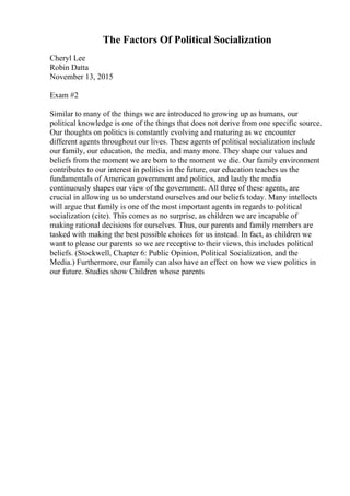 The Factors Of Political Socialization
Cheryl Lee
Robin Datta
November 13, 2015
Exam #2
Similar to many of the things we are introduced to growing up as humans, our
political knowledge is one of the things that does not derive from one specific source.
Our thoughts on politics is constantly evolving and maturing as we encounter
different agents throughout our lives. These agents of political socialization include
our family, our education, the media, and many more. They shape our values and
beliefs from the moment we are born to the moment we die. Our family environment
contributes to our interest in politics in the future, our education teaches us the
fundamentals of American government and politics, and lastly the media
continuously shapes our view of the government. All three of these agents, are
crucial in allowing us to understand ourselves and our beliefs today. Many intellects
will argue that family is one of the most important agents in regards to political
socialization (cite). This comes as no surprise, as children we are incapable of
making rational decisions for ourselves. Thus, our parents and family members are
tasked with making the best possible choices for us instead. In fact, as children we
want to please our parents so we are receptive to their views, this includes political
beliefs. (Stockwell, Chapter 6: Public Opinion, Political Socialization, and the
Media.) Furthermore, our family can also have an effect on how we view politics in
our future. Studies show Children whose parents
 