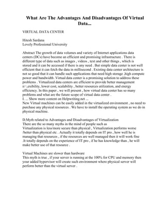 What Are The Advantages And Disadvantages Of Virtual
Data...
VIRTUAL DATA CENTER
Hitesh Sardana
Lovely Professional University
Abstract The growth of data volumes and variety of Internet applications data
centers (DCs) have become an efficient and promising infrastructure . There is
different type of data such as images , videos , text and other things , which is
stored and it can be accessed if there is any need . But simple data center is not well
efficient that it can fetch the data in millisecond . Existing data center architecture is
not so good that it can handle such applications that need high storage ,high compute
power and bandwidth .Virtual data center is a promising solution to address these
problems . Virtualized data centers are efficient to provide better management
п¬‚exibility, lower cost, scalability , better resources utilization, and energy
efficiency. In this paper , we will present , how virtual data center has so many
problems and what are the future scope of virtual data center .
I. ... Show more content on Helpwriting.net ...
New Virtual machines can be easily added in the virtualized environment , no need to
purchase any physical resources . We have to install the operating system as we do in
physical machine.
D.Myth related to Advantages and Disadvantages of Virtualization
There are the so many myths in the mind of people such as
Virtualization is less/more secure than physical , Virtualization performs worse
/better than physical etc . Actually it totally depends on IT pro , how well he is
managing that resources , if the resources are well managed then it will work fine
.It totally depends on the experience of IT pro , if he has knowledge than , he will
make better use of that resource .
Virtual Machines are slower than hardware
This myth is true , if your server is running at the 100% for CPU and memory then
your added hypervisor will create such environment where physical server will
perform better than the virtual server .
 