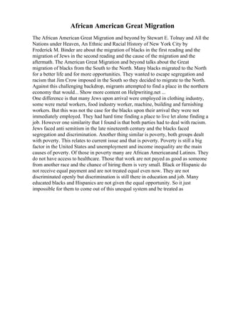 African American Great Migration
The African American Great Migration and beyond by Stewart E. Tolnay and All the
Nations under Heaven, An Ethnic and Racial History of New York City by
Frederick M. Binder are about the migration of blacks in the first reading and the
migration of Jews in the second reading and the cause of the migration and the
aftermath. The American Great Migration and beyond talks about the Great
migration of blacks from the South to the North. Many blacks migrated to the North
for a better life and for more opportunities. They wanted to escape segregation and
racism that Jim Crow imposed in the South so they decided to migrate to the North.
Against this challenging backdrop, migrants attempted to find a place in the northern
economy that would... Show more content on Helpwriting.net ...
One difference is that many Jews upon arrival were employed in clothing industry,
some were metal workers, food industry worker, machine, building and furnishing
workers. But this was not the case for the blacks upon their arrival they were not
immediately employed. They had hard time finding a place to live let alone finding a
job. However one similarity that I found is that both parties had to deal with racism.
Jews faced anti semitism in the late nineteenth century and the blacks faced
segregation and discrimination. Another thing similar is poverty, both groups dealt
with poverty. This relates to current issue and that is poverty. Poverty is still a big
factor in the United States and unemployment and income inequality are the main
causes of poverty. Of those in poverty many are African Americanand Latinos. They
do not have access to healthcare. Those that work are not payed as good as someone
from another race and the chance of hiring them is very small. Black or Hispanic do
not receive equal payment and are not treated equal even now. They are not
discriminated openly but discrimination is still there in education and job. Many
educated blacks and Hispanics are not given the equal opportunity. So it just
impossible for them to come out of this unequal system and be treated as
 