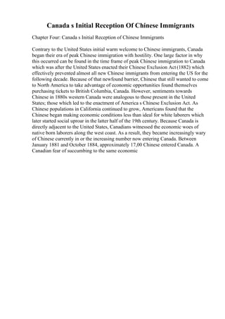 Canada s Initial Reception Of Chinese Immigrants
Chapter Four: Canada s Initial Reception of Chinese Immigrants
Contrary to the United States initial warm welcome to Chinese immigrants, Canada
began their era of peak Chinese immigration with hostility. One large factor in why
this occurred can be found in the time frame of peak Chinese immigration to Canada
which was after the United States enacted their Chinese Exclusion Act (1882) which
effectively prevented almost all new Chinese immigrants from entering the US for the
following decade. Because of that newfound barrier, Chinese that still wanted to come
to North America to take advantage of economic opportunities found themselves
purchasing tickets to British Columbia, Canada. However, sentiments towards
Chinese in 1880s western Canada were analogous to those present in the United
States; those which led to the enactment of America s Chinese Exclusion Act. As
Chinese populations in California continued to grow, Americans found that the
Chinese began making economic conditions less than ideal for white laborers which
later started social uproar in the latter half of the 19th century. Because Canada is
directly adjacent to the United States, Canadians witnessed the economic woes of
native born laborers along the west coast. As a result, they became increasingly wary
of Chinese currently in or the increasing number now entering Canada. Between
January 1881 and October 1884, approximately 17,00 Chinese entered Canada. A
Canadian fear of succumbing to the same economic
 