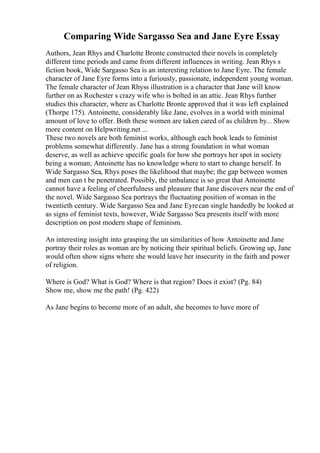 Comparing Wide Sargasso Sea and Jane Eyre Essay
Authors, Jean Rhys and Charlotte Bronte constructed their novels in completely
different time periods and came from different influences in writing. Jean Rhys s
fiction book, Wide Sargasso Sea is an interesting relation to Jane Eyre. The female
character of Jane Eyre forms into a furiously, passionate, independent young woman.
The female character of Jean Rhyss illustration is a character that Jane will know
further on as Rochester s crazy wife who is bolted in an attic. Jean Rhys further
studies this character, where as Charlotte Bronte approved that it was left explained
(Thorpe 175). Antoinette, considerably like Jane, evolves in a world with minimal
amount of love to offer. Both these women are taken cared of as children by... Show
more content on Helpwriting.net ...
These two novels are both feminist works, although each book leads to feminist
problems somewhat differently. Jane has a strong foundation in what woman
deserve, as well as achieve specific goals for how she portrays her spot in society
being a woman; Antoinette has no knowledge where to start to change herself. In
Wide Sargasso Sea, Rhys poses the likelihood that maybe; the gap between women
and men can t be penetrated. Possibly, the unbalance is so great that Antoinette
cannot have a feeling of cheerfulness and pleasure that Jane discovers near the end of
the novel. Wide Sargasso Sea portrays the fluctuating position of woman in the
twentieth century. Wide Sargasso Sea and Jane Eyrecan single handedly be looked at
as signs of feminist texts, however, Wide Sargasso Sea presents itself with more
description on post modern shape of feminism.
An interesting insight into grasping the un similarities of how Antoinette and Jane
portray their roles as woman are by noticing their spiritual beliefs. Growing up, Jane
would often show signs where she would leave her insecurity in the faith and power
of religion.
Where is God? What is God? Where is that region? Does it exist? (Pg. 84)
Show me, show me the path! (Pg. 422)
As Jane begins to become more of an adult, she becomes to have more of
 