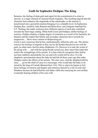 Guilt In Sophocles Oedipus The King
Remorse, the feeling of deep guilt and regret for the commitment of a crime or
atrocity, is a major element in classical Greek tragedies. The resulting anguish that the
character feels enhances the magnitude of the catastrophe, as the atrocity is
transformed into a powerful emotion bringing it to a relatable level. In Sophocless
Oedipus Rex, retold by John Bennett and Moira Kerr, and Antigone translated by
E.F. Watling, the reader witnesses how different aspects of each play contribute
towards the final tragic ending. While both Creon and Oedipus exhibit feelings of
remorse, Oedipus displays a higher degree of contrition as a result of his hamartia, his
thanatos and the impact that family and secondary characters have towards his
anagnorisis.... Show more content on Helpwriting.net ...
Creon is now conscious that he has, unintentionally, killed his only son. The chorus
conveys his feelings of anguish as they say by the burden that proves too well the
guilt, no other man s but his alone (Sophocles 15). However it is only the words of
his dying wife . . . and with her dying breath cursed you, their slayer that make him
realize the wrongdoings of his actions. It is then when he recognizes that, had he
not been stubborn and prideful, his son and wife would still be alive. It is the
shepherd s proclamation about the baby he had left all those years ago that make
Oedipus realize the effects of his actions. The story says, And the shepherd told his
story . . . given the child of Laius to a messenger, who would take the baby to be
raised by the king of Corinth (Bennett Kerr 163). This is where he begins to feel
those feelings of remorse and despair and sentences himself to a life in exile and
blindness because he had killed his real father while also marrying his own mother,
eventually bearing children of his own with
 