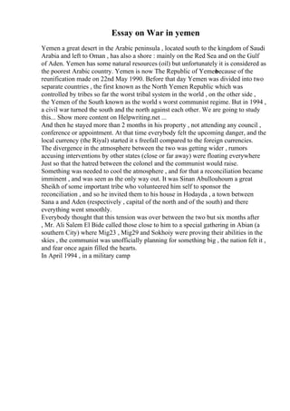 Essay on War in yemen
Yemen a great desert in the Arabic peninsula , located south to the kingdom of Saudi
Arabia and left to Oman , has also a shore : mainly on the Red Sea and on the Gulf
of Aden. Yemen has some natural resources (oil) but unfortunately it is considered as
the poorest Arabic country. Yemen is now The Republic of Yemen
because of the
reunification made on 22nd May 1990. Before that day Yemen was divided into two
separate countries , the first known as the North Yemen Republic which was
controlled by tribes so far the worst tribal system in the world , on the other side ,
the Yemen of the South known as the world s worst communist regime. But in 1994 ,
a civil war turned the south and the north against each other. We are going to study
this... Show more content on Helpwriting.net ...
And then he stayed more than 2 months in his property , not attending any council ,
conference or appointment. At that time everybody felt the upcoming danger, and the
local currency (the Riyal) started it s freefall compared to the foreign currencies.
The divergence in the atmosphere between the two was getting wider , rumors
accusing interventions by other states (close or far away) were floating everywhere
Just so that the hatred between the colonel and the communist would raise.
Something was needed to cool the atmosphere , and for that a reconciliation became
imminent , and was seen as the only way out. It was Sinan Abullouhoum a great
Sheikh of some important tribe who volunteered him self to sponsor the
reconciliation , and so he invited them to his house in Hodayda , a town between
Sana a and Aden (respectively , capital of the north and of the south) and there
everything went smoothly.
Everybody thought that this tension was over between the two but six months after
, Mr. Ali Salem El Bide called those close to him to a special gathering in Abian (a
southern City) where Mig23 , Mig29 and Sokhoiy were proving their abilities in the
skies , the communist was unofficially planning for something big , the nation felt it ,
and fear once again filled the hearts.
In April 1994 , in a military camp
 