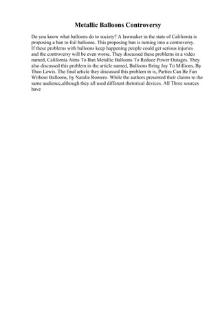 Metallic Balloons Controversy
Do you know what balloons do to society? A lawmaker in the state of California is
proposing a ban to foil balloons. This proposing ban is turning into a controversy.
If these problems with balloons keep happening people could get serious injuries
and the controversy will be even worse. They discussed these problems in a video
named, California Aims To Ban Metallic Balloons To Reduce Power Outages. They
also discussed this problem in the article named, Balloons Bring Joy To Millions, By
Theo Lewis. The final article they discussed this problem in is, Parties Can Be Fun
Without Balloons, by Natalie Romero. While the authors presented their claims to the
same audience,although they all used different rhetorical devices. All Three sources
have
 