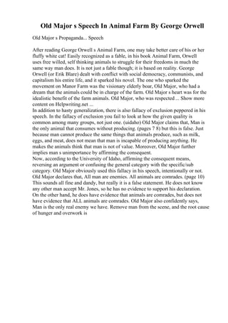 Old Major s Speech In Animal Farm By George Orwell
Old Major s Propaganda... Speech
After reading George Orwell s Animal Farm, one may take better care of his or her
fluffy white cat! Easily recognized as a fable, in his book Animal Farm, Orwell
uses free willed, self thinking animals to struggle for their freedoms in much the
same way man does. It is not just a fable though; it is based on reality. George
Orwell (or Erik Blare) dealt with conflict with social democracy, communists, and
capitalism his entire life, and it sparked his novel. The one who sparked the
movement on Manor Farm was the visionary elderly boar, Old Major, who had a
dream that the animals could be in charge of the farm. Old Major s heart was for the
idealistic benefit of the farm animals. Old Major, who was respected ... Show more
content on Helpwriting.net ...
In addition to hasty generalization, there is also fallacy of exclusion peppered in his
speech. In the fallacy of exclusion you fail to look at how the given quality is
common among many groups, not just one. (uidaho) Old Major claims that, Man is
the only animal that consumes without producing. (pages 7 8) but this is false. Just
because man cannot produce the same things that animals produce, such as milk,
eggs, and meat, does not mean that man is incapable of producing anything. He
makes the animals think that man is not of value. Moreover, Old Major further
implies man s unimportance by affirming the consequent.
Now, according to the University of Idaho, affirming the consequent means,
reversing an argument or confusing the general category with the specific/sub
category. Old Major obviously used this fallacy in his speech, intentionally or not.
Old Major declares that, All man are enemies. All animals are comrades. (page 10)
This sounds all fine and dandy, but really it is a false statement. He does not know
any other man accept Mr. Jones, so he has no evidence to support his declaration.
On the other hand, he does have evidence that animals are comrades, but does not
have evidence that ALL animals are comrades. Old Major also confidently says,
Man is the only real enemy we have. Remove man from the scene, and the root cause
of hunger and overwork is
 