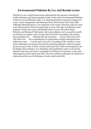 Environmental Pollution By Lee And Brenda Lerner
Pollution As our world becomes more industrialized, the outcome is hurting the
health of humans and destroying planet Earth. In the article Environmental Pollution
written by Lee and Brenda Lerner, it is stated that problems range from disposal of
wastes, water management, and burning of fossil fuels (Lerner and Lerner 200).
Although industrialization is very important in the world, restrictions and laws need
to be made to protect Earth for generations to come. One type of pollutionis water
pollution. Writers Lee Lerner and Brenda Lerner wrote in the article Water
Pollution and Biological Purification, that water pollution can be caused by runoffs
of chemicals or organic waste. (Lerner and Lerner 623) According to this article,
these pollutants can . . . radically alter the ecosystem . . . (Lerner and Lerner 623).
This allows for . . . the overproduction of certain forms of algae and bacteria that
pollute the water . . . ( Lerner and Lerner 623 ) According to Mr. and Mrs. Lerner,
water temperature can increase the growth of bacteria and algae, which can speed
the process up or slow it down. (Lerner and Lerner 623) These microorganisms can
be deathly fatal to humans. It is stated that water purification seeks to convert the
polluted water into water that is acceptable for drinking, for recreation, or for some
other purpose (Lerner and Lerner 624). The most common techniques are filtration of
chemicals and the use of chlorination. (Lerner and Lerner 624)
 
