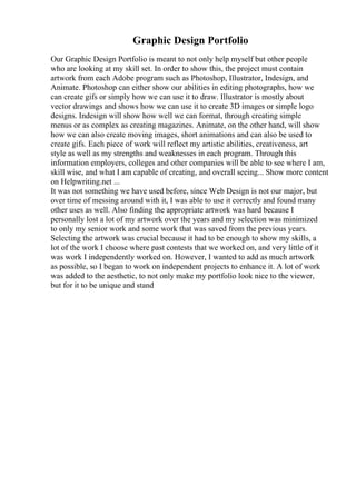 Graphic Design Portfolio
Our Graphic Design Portfolio is meant to not only help myself but other people
who are looking at my skill set. In order to show this, the project must contain
artwork from each Adobe program such as Photoshop, Illustrator, Indesign, and
Animate. Photoshop can either show our abilities in editing photographs, how we
can create gifs or simply how we can use it to draw. Illustrator is mostly about
vector drawings and shows how we can use it to create 3D images or simple logo
designs. Indesign will show how well we can format, through creating simple
menus or as complex as creating magazines. Animate, on the other hand, will show
how we can also create moving images, short animations and can also be used to
create gifs. Each piece of work will reflect my artistic abilities, creativeness, art
style as well as my strengths and weaknesses in each program. Through this
information employers, colleges and other companies will be able to see where I am,
skill wise, and what I am capable of creating, and overall seeing... Show more content
on Helpwriting.net ...
It was not something we have used before, since Web Design is not our major, but
over time of messing around with it, I was able to use it correctly and found many
other uses as well. Also finding the appropriate artwork was hard because I
personally lost a lot of my artwork over the years and my selection was minimized
to only my senior work and some work that was saved from the previous years.
Selecting the artwork was crucial because it had to be enough to show my skills, a
lot of the work I choose where past contests that we worked on, and very little of it
was work I independently worked on. However, I wanted to add as much artwork
as possible, so I began to work on independent projects to enhance it. A lot of work
was added to the aesthetic, to not only make my portfolio look nice to the viewer,
but for it to be unique and stand
 