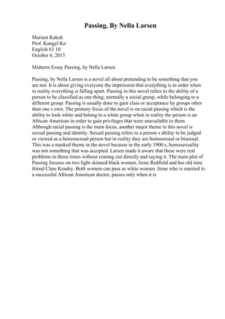 Passing, By Nella Larsen
Mariem Kakeh
Prof. Kangyl Ko
English 63 10
October 6, 2015
Midterm Essay Passing, by Nella Larsen
Passing, by Nella Larsen is a novel all about pretending to be something that you
are not. It is about giving everyone the impression that everything is in order when
in reality everything is falling apart. Passing in this novel refers to the ability of a
person to be classified as one thing, normally a social group, while belonging to a
different group. Passing is usually done to gain class or acceptance by groups other
than one s own. The primary focus of the novel is on racial passing which is the
ability to look white and belong to a white group when in reality the person is an
African American in order to gain privileges that were unavailable to them.
Although racial passing is the main focus, another major theme in this novel is
sexual passing and identity. Sexual passing refers to a person s ability to be judged
or viewed as a heterosexual person but in reality they are homosexual or bisexual.
This was a masked theme in the novel because in the early 1900 s, homosexuality
was not something that was accepted. Larsen made it aware that these were real
problems in those times without coming out directly and saying it. The main plot of
Passing focuses on two light skinned black women, Irene Redfield and her old time
friend Clare Kendry. Both women can pass as white women. Irene who is married to
a successful African American doctor, passes only when it is
 