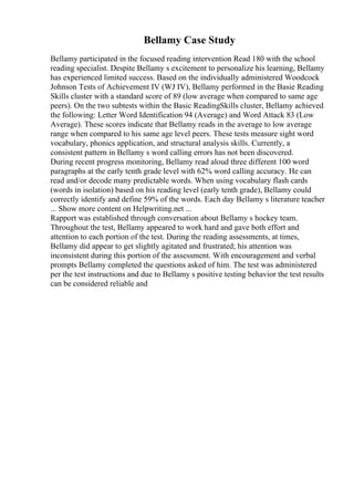 Bellamy Case Study
Bellamy participated in the focused reading intervention Read 180 with the school
reading specialist. Despite Bellamy s excitement to personalize his learning, Bellamy
has experienced limited success. Based on the individually administered Woodcock
Johnson Tests of Achievement IV (WJ IV), Bellamy performed in the Basie Reading
Skills cluster with a standard score of 89 (low average when compared to same age
peers). On the two subtests within the Basic ReadingSkills cluster, Bellamy achieved
the following: Letter Word Identification 94 (Average) and Word Attack 83 (Low
Average). These scores indicate that Bellamy reads in the average to low average
range when compared to his same age level peers. These tests measure sight word
vocabulary, phonics application, and structural analysis skills. Currently, a
consistent pattern in Bellamy s word calling errors has not been discovered.
During recent progress monitoring, Bellamy read aloud three different 100 word
paragraphs at the early tenth grade level with 62% word calling accuracy. He can
read and/or decode many predictable words. When using vocabulary flash cards
(words in isolation) based on his reading level (early tenth grade), Bellamy could
correctly identify and define 59% of the words. Each day Bellamy s literature teacher
... Show more content on Helpwriting.net ...
Rapport was established through conversation about Bellamy s hockey team.
Throughout the test, Bellamy appeared to work hard and gave both effort and
attention to each portion of the test. During the reading assessments, at times,
Bellamy did appear to get slightly agitated and frustrated; his attention was
inconsistent during this portion of the assessment. With encouragement and verbal
prompts Bellamy completed the questions asked of him. The test was administered
per the test instructions and due to Bellamy s positive testing behavior the test results
can be considered reliable and
 