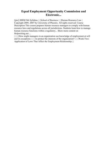 Equal Employment Opportunity Commission and
Electronic...
|[pic] |HRM/546 Syllabus | | |School of Business | | |Human Resource Law |
Copyright 2009, 2007 by University of Phoenix. All rights reserved. Course
Description This course prepares human resource managers to comply with human
resource laws and regulations across all jurisdictions. Students learn how to manage
human resource functions within a regulatory... Show more content on
Helpwriting.net ...
| | | | |How might managers in an organization use knowledge of employment at will
and its exceptions | | | | |to protect the interests of the organization? | | | |Week Two:
Application of Laws That Affect the Employment Relationship | |
 