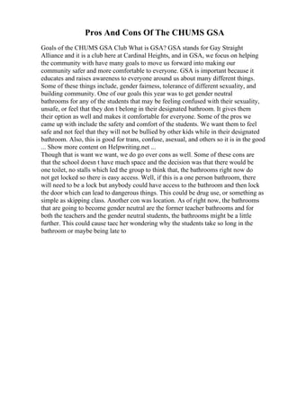 Pros And Cons Of The CHUMS GSA
Goals of the CHUMS GSA Club What is GSA? GSA stands for Gay Straight
Alliance and it is a club here at Cardinal Heights, and in GSA, we focus on helping
the community with have many goals to move us forward into making our
community safer and more comfortable to everyone. GSA is important because it
educates and raises awareness to everyone around us about many different things.
Some of these things include, gender fairness, tolerance of different sexuality, and
building community. One of our goals this year was to get gender neutral
bathrooms for any of the students that may be feeling confused with their sexuality,
unsafe, or feel that they don t belong in their designated bathroom. It gives them
their option as well and makes it comfortable for everyone. Some of the pros we
came up with include the safety and comfort of the students. We want them to feel
safe and not feel that they will not be bullied by other kids while in their designated
bathroom. Also, this is good for trans, confuse, asexual, and others so it is in the good
... Show more content on Helpwriting.net ...
Though that is want we want, we do go over cons as well. Some of these cons are
that the school doesn t have much space and the decision was that there would be
one toilet, no stalls which led the group to think that, the bathrooms right now do
not get locked so there is easy access. Well, if this is a one person bathroom, there
will need to be a lock but anybody could have access to the bathroom and then lock
the door which can lead to dangerous things. This could be drug use, or something as
simple as skipping class. Another con was location. As of right now, the bathrooms
that are going to become gender neutral are the former teacher bathrooms and for
both the teachers and the gender neutral students, the bathrooms might be a little
further. This could cause taec her wondering why the students take so long in the
bathroom or maybe being late to
 