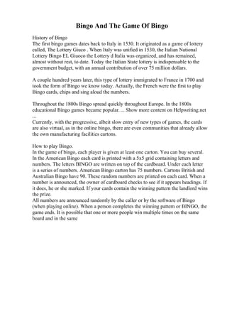 Bingo And The Game Of Bingo
History of Bingo
The first bingo games dates back to Italy in 1530. It originated as a game of lottery
called, The Lottery Giuco . When Italy was unified in 1530, the Italian National
Lottery Bingo EL Giuoco the Lottery d Italia was organized, and has remained,
almost without rest, to date. Today the Italian State lottery is indispensable to the
government budget, with an annual contribution of over 75 million dollars.
A couple hundred years later, this type of lottery immigrated to France in 1700 and
took the form of Bingo we know today. Actually, the French were the first to play
Bingo cards, chips and sing aloud the numbers.
Throughout the 1800s Bingo spread quickly throughout Europe. In the 1800s
educational Bingo games became popular. ... Show more content on Helpwriting.net
...
Currently, with the progressive, albeit slow entry of new types of games, the cards
are also virtual, as in the online bingo, there are even communities that already allow
the own manufacturing facilities cartons.
How to play Bingo.
In the game of bingo, each player is given at least one carton. You can buy several.
In the American Bingo each card is printed with a 5x5 grid containing letters and
numbers. The letters BINGO are written on top of the cardboard. Under each letter
is a series of numbers. American Bingo carton has 75 numbers. Cartons British and
Australian Bingo have 90. These random numbers are printed on each card. When a
number is announced, the owner of cardboard checks to see if it appears headings. If
it does, he or she marked. If your cards contain the winning pattern the landlord wins
the prize.
All numbers are announced randomly by the caller or by the software of Bingo
(when playing online). When a person completes the winning pattern or BINGO, the
game ends. It is possible that one or more people win multiple times on the same
board and in the same
 