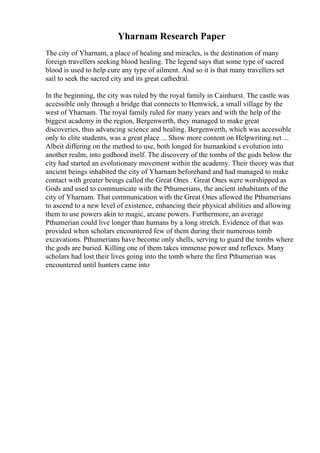 Yharnam Research Paper
The city of Yharnam, a place of healing and miracles, is the destination of many
foreign travellers seeking blood healing. The legend says that some type of sacred
blood is used to help cure any type of ailment. And so it is that many travellers set
sail to seek the sacred city and its great cathedral.
In the beginning, the city was ruled by the royal family in Cainhurst. The castle was
accessible only through a bridge that connects to Hemwick, a small village by the
west of Yharnam. The royal family ruled for many years and with the help of the
biggest academy in the region, Bergenwerth, they managed to make great
discoveries, thus advancing science and healing. Bergenwerth, which was accessible
only to elite students, was a great place ... Show more content on Helpwriting.net ...
Albeit differing on the method to use, both longed for humankind s evolution into
another realm, into godhood itself. The discovery of the tombs of the gods below the
city had started an evolutionary movement within the academy. Their theory was that
ancient beings inhabited the city of Yharnam beforehand and had managed to make
contact with greater beings called the Great Ones . Great Ones were worshipped as
Gods and used to communicate with the Pthumerians, the ancient inhabitants of the
city of Yharnam. That communication with the Great Ones allowed the Pthumerians
to ascend to a new level of existence, enhancing their physical abilities and allowing
them to use powers akin to magic, arcane powers. Furthermore, an average
Pthumerian could live longer than humans by a long stretch. Evidence of that was
provided when scholars encountered few of them during their numerous tomb
excavations. Pthumerians have become only shells, serving to guard the tombs where
the gods are buried. Killing one of them takes immense power and reflexes. Many
scholars had lost their lives going into the tomb where the first Pthumerian was
encountered until hunters came into
 