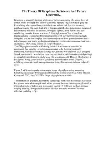 The Theory Of Graphene On Science And Future
Electronic...
Graphene is a recently isolated allotrope of carbon, consisting of a single layer of
carbon atoms arranged into an inter connected benzene ring structure (Figure 1).1
Resembling a hexagonal honeycomb lattice or a chain link fence in structure,
graphene is only one atom thick and is thus considered a two dimensional material.1
It is currently touted as the thinnest, strongest, lightest, most flexible and best
conducting material known to science.2 Although some of this is based on
theoretical data (extrapolated from real samples with inevitable intrinsic defects
compared to a perfect sample), these notable qualities drive grapheneresearch at a
relentless pace and imply applications that could revolutionize computer electronics
and future... Show more content on Helpwriting.net ...
True 2D graphene must be sufficiently isolated from its environment to be
considered free standing , which was considered to be thermodynamically
impossible.3 It was successfully isolated by Geim and Novoselov in 2004 using the
Scotch tape method , a technique involving mechanical exfoliation (repeated peeling)
of a graphite sample until a single layer film was produced.2 This 2D film features a
hexagonal, honey comb lattice of covalently bonded carbon atoms (Figure 2)
exhibiting nanometer scale corrugations and is the thinnest material ever isolated.3
a) b)
Figure 2. a) Scanning probe microscopic image of graphene using a scanning
tunnelling microscope for imaging surfaces at the atomic level (U.S. Army Materiel
Command, 2012) b) ADF STEM image of graphene structure9
The synthesis of graphene, beyond the Scotch tape method of mechanical exfoliation
has proven somewhat complicated, with a primary focus on isolating samples with a
minimal density of defects and high carrier mobility.9 Different methods produce
varying mobility, though mechanical exfoliation proves to be one of the most
effective (mobility = Ој =
 