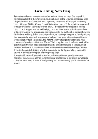Parties Having Power Essay
To understand exactly what we mean by politics means we must first unpack it.
Politics is defined in the Oxford English dictionary as the activities associated with
the governance of a country or area, especially the debate between parties having
power (Soanes: 2004). We can break this into two parts: (1) the activities associated
with governance of a country or area, and (2) the debate between parties having
power. I will suggest that the ABSM pays less attention to the activities associated
with governance over an area, and more attention to the deliberative process between
institutions. While political economyanalysis, as a concept analyses politicsby taking
into account the ideas and institutions which drive an actor s interests outside of a
well defined system. In contrast, the ABSM simply attempts to understand what
constitutes the drivers of interest. The ABSM recognises that in order to work within
complex construction of politics there must be an understanding of the drivers of
interest. Yet it fails to take into account a comprehensive understanding of politics.
Even the broadest definition of politics accounts for the factors which govern the
drivers of interest in complex and competing ways.
An approach to development focused on anti corruption and good governance
presumes that, because corrupt institutions are unattractive to investors, developing
countries must adopt a mass of transparency and accountability practices in order to
attract
 
