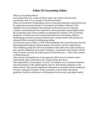 Ethics Of Accounting Ethics
What are Accounting Ethics?
Accounting Ethics are a study of ethical values and verdicts relevant to the
accounting world. It is an example of professional ethics.
Ethics are instructed in bookkeeping courses at advanced education organizations and
by organizations giving training to Accountants and Auditors. Because of the
important role of accounting in the corporate world and increase in corporate
scandals, consideration has been attracted to ethical principles acknowledged inside
the accounting world. These scandals are damaging the integrity of the accounting
profession. To battle this and avoid deceitful practices in accounting, different
bookkeeping associations and governments have created controls and solutions for
enhanced Ethics among the bookkeeping calling.
Luca Pacioli wrote on ethics in 1494. Ethical guidelines have from that point forward
been produced through government groups, associations, and free organizations.
These different groups have driven accountants to take after a few codes of ethics to
play out their obligations in an expert workplace. Accountants must comply with the
code of morals set out by the expert group of which they are a ... Show more content
on Helpwriting.net ...
They need to contemplate how to best apply the ethics even in situations where
following the ethics could lead to the company being shut down.
The responsibility of accountants is crucial. Accountants serve as financial reporters
and intermediaries in the capital markets and owe their primary obligation to the
public interest. They provide significant information in economic decision making to
investors, managers and others. If the accountants will not follow the ethical
guidelines, then this could prove to be hazardous for the society and capital market
 