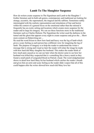 Lamb To The Slaughter Suspense
How do writers create suspense in The Signalman and Lamb to the Slaughter ?
Gothic literature and its both sub genres, contemporary and traditional are looking for
strange, eccentric, the supernatural, the magical and the sublime. Sometimes subtly
intermingled with the realistic representation and stimulation of fear and horror
within the context of a general focus on the emotional rather than the rational it
frequently has an exotic setting and locations which creates more suspense for the
reader and in large his imagery. We can see these functions more in the traditional
literature such as Charles Dickens The Signalman the writer used the darkness in the
tunnel and the ghost that appears every night to create suspense and gives the ... Show
more content on Helpwriting.net ...
He used the word frozen to show how hard and heavy was the leg of lamb which
gives a scary feeling as each person has a different view for imagining the leg of
lamb. The purpose of imagery is to help the reader to understand the writer s
message that is strong and visual as later the reader will relate the image he made
with how hard did Mary slaughter her husband. This makes the reader think of
how much pain caused as we can see later when the doctor came to see how her
husband was killed they suspected that it s something like a heavy metal as they
found a small patch of congealed blood on Patrick s head. The word sledgehammer
shows in detail how hard Mary hit her husband which catches the reader s breath
and gives him an eerie and scary feeling as the reader didn t expect that all of this
could happen after the writer showed how much did Mary love her
 