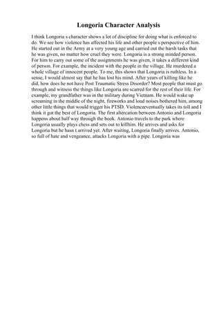 Longoria Character Analysis
I think Longoria s character shows a lot of discipline for doing what is enforced to
do. We see how violence has affected his life and other people s perspective of him.
He started out in the Army at a very young age and carried out the harsh tasks that
he was given, no matter how cruel they were. Longoria is a strong minded person.
For him to carry out some of the assignments he was given, it takes a different kind
of person. For example, the incident with the people in the village. He murdered a
whole village of innocent people. To me, this shows that Longoria is ruthless. In a
sense, I would almost say that he has lost his mind. After years of killing like he
did, how does he not have Post Traumatic Stress Disorder? Most people that must go
through and witness the things like Longoria are scarred for the rest of their life. For
example, my grandfather was in the military during Vietnam. He would wake up
screaming in the middle of the night, fireworks and loud noises bothered him, among
other little things that would trigger his PTSD. Violenceeventually takes its toll and I
think it got the best of Longoria. The first altercation between Antonio and Longoria
happens about half way through the book. Antonio travels to the park where
Longoria usually plays chess and sets out to killhim. He arrives and asks for
Longoria but he hasn t arrived yet. After waiting, Longoria finally arrives. Antonio,
so full of hate and vengeance, attacks Longoria with a pipe. Longoria was
 