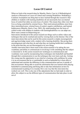 Locus Of Control
When we look at the research done by Mamlin, Harris, Case in A Methodological
Analysis of Research on Locus of Control and Learning Disabilities: Rethinking a
Common Assumption one thing that we have learned through this research is that
children or students with learning disabilities do not necessarily have an internal
locus of control but rather an extra locus of control. This means they often view their
lives as being controlled by external forces. Their motivational problems stem from
three interrelated areas: external locus of control, negative attributions, and learned
helplessness (Mamlin, Harris, Case, 2001). By understanding how the locus of
control works with children in students with learningdisabilities we can adapt our...
Show more content on Helpwriting.net ...
Innovations introduced in this action research are things such as online videos and
techniques that can be watched and used by viewing them on the Internet. One of the
main innovations that can be used for this action research is simply encouragement
and egg knowledge meant with a student with a learning disability. But giving them
encouragement and what they do and what they are learning builds their confidence
to the point that they are not discouraged to try new things.
Another innovation that is been used in this action research is by taking the new
vocabulary and ability to communicate in involving it with something that the subject
is interested in. In this action research new techniques in communication and
vocabulary were used by incorporating these techniques into basketball and baseball
through their communication to use the techniques that were learn each day. Getting
this young man the opportunity to use what he is learning with confidence by using
it in an environment that he is comfortable in such as basketball he is been able to
understand and correlate the difference in this communication and use it outside of
that environment. Being able to recall the information that was learned while playing
basketball in communicating and being able to take that information on how he
communicated in putting it in everyday life is one way that this innovation has
worked very well. This is also one of the adjustments that we had made in order to
allow this subject to see the different types of communication that take place in and
out of
 