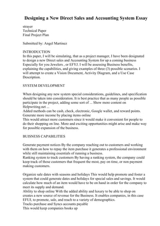 Designing a New Direct Sales and Accounting System Essay
strayer
Technical Paper
Final Project Plan
Submitted by: Angel Martinez
INTRODUCTION
In this paper, I will be simulating, that as a project manager, I have been designated
to design a new Direct sales and Accounting System for up a coming business
Especially for you Jewelers , or EFYJ. I will be assessing Business benefits,
explaining the capabilities, and giving examples of three (3) possible scenarios. I
will attempt to create a Vision Document, Activity Diagram, and a Use Case
Description.
SYSTEM DEVELOPMENT
When designing any new system special considerations, guidelines, and specification
should be taken into consideration. It is best practice that as many people as possible
participate in the project, adding some sort of ... Show more content on
Helpwriting.net ...
Added methods can be cash, check, electronic, Google wallet, and reward points.
Generate more income by placing items online
This would attract more customers since it would make it convenient for people to
do their shopping on line. More and exciting opportunities might arise and make way
for possible expansion of the business.
BUISNESS CAPABILITIES
Generate payment notices By the company reaching out to customers and working
with them on how to repay the item purchase it generates a professional environment
while still maintaining essentials of running a business.
Ranking system to track customers By having a ranking system, the company could
keep track of those customers that frequent the most, pay on time, or non payment
making customers.
Organize sale dates with seasons and holidays This would help promote and foster a
system that could generate dates and holidays for special sales and savings. It would
calculate how much of an item would have to be on hand in order for the company to
meet its supply and demand.
Ability to shop online With the added ability and luxury to be able to shop on
creates a new source of revenue for the Business. It enables companies, in this case
EFUJ, to promote, sale, and reach to a variety of demographics.
Tracks purchase and Syncs accounts payable
This would keep companies books up
 