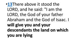 •13There above it stood the
LORD, and he said: "I am the
LORD, the God of your father
Abraham and the God of Isaac. I
will give you and your
descendants the land on which
you are lying
 