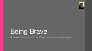 Being Brave
Notes on Requirement Driven Development and the Agile Space
 