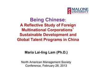 Being Chinese:
 A Reflective Study of Foreign
  Multinational Corporations’
 Sustainable Development and
Global Talent Programs in China


    Maria Lai-ling Lam (Ph.D.)

  North American Management Society
    Conference, February 28, 2013
 