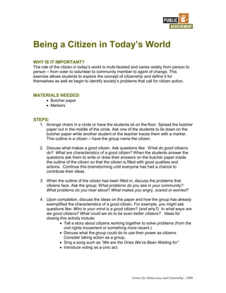 Being a Citizen in Today’s World
WHY IS IT IMPORTANT?
The role of the citizen in today’s world is multi-faceted and varies widely from person to
person – from voter to volunteer to community member to agent of change. This
exercise allows students to explore the concept of citizenship and define it for
themselves as well as begin to identify society’s problems that call for citizen action.


MATERIALS NEEDED:
         Butcher paper
         Markers


STEPS:
   1. Arrange chairs in a circle or have the students sit on the floor. Spread the butcher
      paper out in the middle of the circle. Ask one of the students to lie down on the
      butcher paper while another student or the teacher traces them with a marker.
      This outline is a citizen – have the group name the citizen.

   2. Discuss what makes a good citizen. Ask questions like: What do good citizens
      do? What are characteristics of a good citizen? When the students answer the
      questions ask them to write or draw their answers on the butcher paper inside
      the outline of the citizen so that the citizen is filled with good qualities and
      actions. Continue this brainstorming until everyone has had a chance to
      contribute their ideas.

   3. When the outline of the citizen has been filled in, discuss the problems that
      citizens face. Ask the group: What problems do you see in your community?
      What problems do you hear about? What makes you angry, scared or worried?

   4. Upon completion, discuss the ideas on the paper and how the group has already
      exemplified the characteristics of a good citizen. For example, you might ask
      questions like: Who in your mind is a good citizen? (and why?) In what ways are
      we good citizens? What could we do to be even better citizens? Ideas for
      closing this activity include:
                Tell a story about citizens working together to solve problems (from the
                civil rights movement or something more recent.)
                Discuss what the group could do to use their power as citizens.
                Consider taking action as a group.
                Sing a song such as “We are the Ones We’ve Been Waiting for”
                Introduce voting as a civic act.




                                                        Center for Democracy and Citizenship / 2008
 