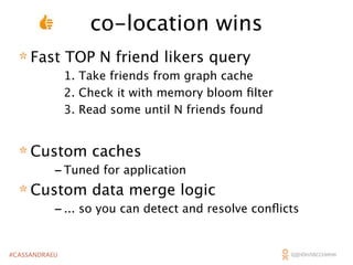 co-location wins
* Fast TOP N friend likers query

1. Take friends from graph cache
2. Check it with memory bloom ﬁlter
3. Read some until N friends found

* Custom caches

- Tuned for application
* Custom data merge logic
- ... so you can detect and resolve conﬂicts
#CASSANDRAEU

 
