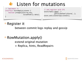 Listen for mutations
// Implement it
interface StoreApplyListener {
boolean preapply(String key,
ColumnFamily data);
}

// and register with CFS
store=Table.open(..)
.getColumnFamilyStore(..);
store.setListener(myListener);

* Register it

between commit logs replay and gossip

* RowMutation.apply()

extend original mutation
+ Replica, hints, ReadRepairs

#CASSANDRAEU

 