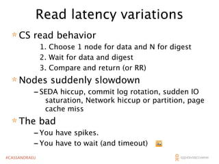 Read latency variations
* CS read behavior

1. Choose 1 node for data and N for digest
2. Wait for data and digest
3. Compare and return (or RR)

* Nodes suddenly slowdown

- SEDA hiccup, commit log rotation, sudden IO

saturation, Network hiccup or partition, page
cache miss

* The bad

- You have spikes.
- You have to wait (and timeout)

#CASSANDRAEU

 