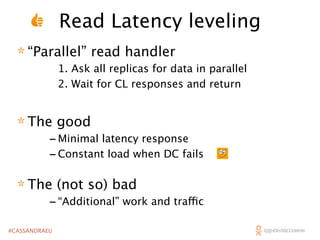 Read Latency leveling
* “Parallel” read handler

1. Ask all replicas for data in parallel
2. Wait for CL responses and return

* The good

- Minimal latency response
- Constant load when DC fails

* The (not so) bad

- “Additional” work and traffic

#CASSANDRAEU

 