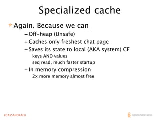 Specialized cache
* Again. Because we can

- Off-heap (Unsafe)
- Caches only freshest chat page
- Saves its state to local (AKA system) CF
keys AND values
seq read, much faster startup

- In memory compression
2x more memory almost free

#CASSANDRAEU

 