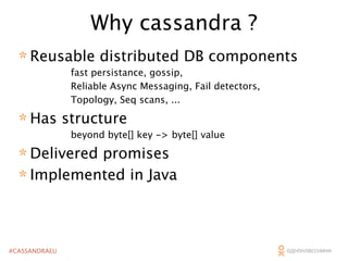 Why cassandra ?
* Reusable distributed DB components
fast persistance, gossip,
Reliable Async Messaging, Fail detectors,
Topology, Seq scans, ...

* Has structure

beyond byte[] key -> byte[] value

* Delivered promises
* Implemented in Java

#CASSANDRAEU

 