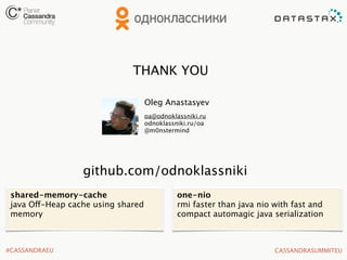 THANK YOU
Oleg Anastasyev
oa@odnoklassniki.ru
odnoklassniki.ru/oa
@m0nstermind

github.com/odnoklassniki
shared-memory-cache
java Off-Heap cache using shared
memory

#CASSANDRAEU

one-nio
rmi faster than java nio with fast and
compact automagic java serialization

CASSANDRASUMMITEU

 