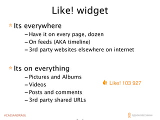 Like! widget
* Its everywhere

- Have it on every page, dozen
- On feeds (AKA timeline)
- 3rd party websites elsewhere on internet

* Its on everything

- Pictures and Albums
- Videos
- Posts and comments
- 3rd party shared URLs

#CASSANDRAEU

Like! 103 927

 