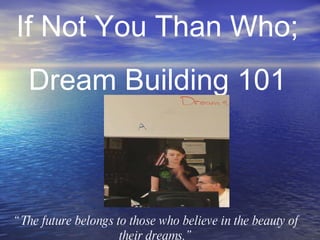 “ The future belongs to those who believe in the beauty of their dreams.” If Not You Than Who;  Dream Building 101 