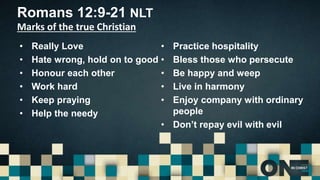 Romans 12:9-21 NLT
Marks of the true Christian
• Really Love
• Hate wrong, hold on to good
• Honour each other
• Work hard
• Keep praying
• Help the needy
• Practice hospitality
• Bless those who persecute
• Be happy and weep
• Live in harmony
• Enjoy company with ordinary
people
• Don’t repay evil with evil
 
