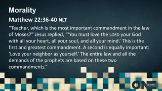 Morality
Matthew 22:36-40 NLT
“Teacher, which is the most important commandment in the law
of Moses?” Jesus replied, “‘You must love the LORD your God
with all your heart, all your soul, and all your mind.’ This is the
first and greatest commandment. A second is equally important:
‘Love your neighbor as yourself.’ The entire law and all the
demands of the prophets are based on these two
commandments.”
 