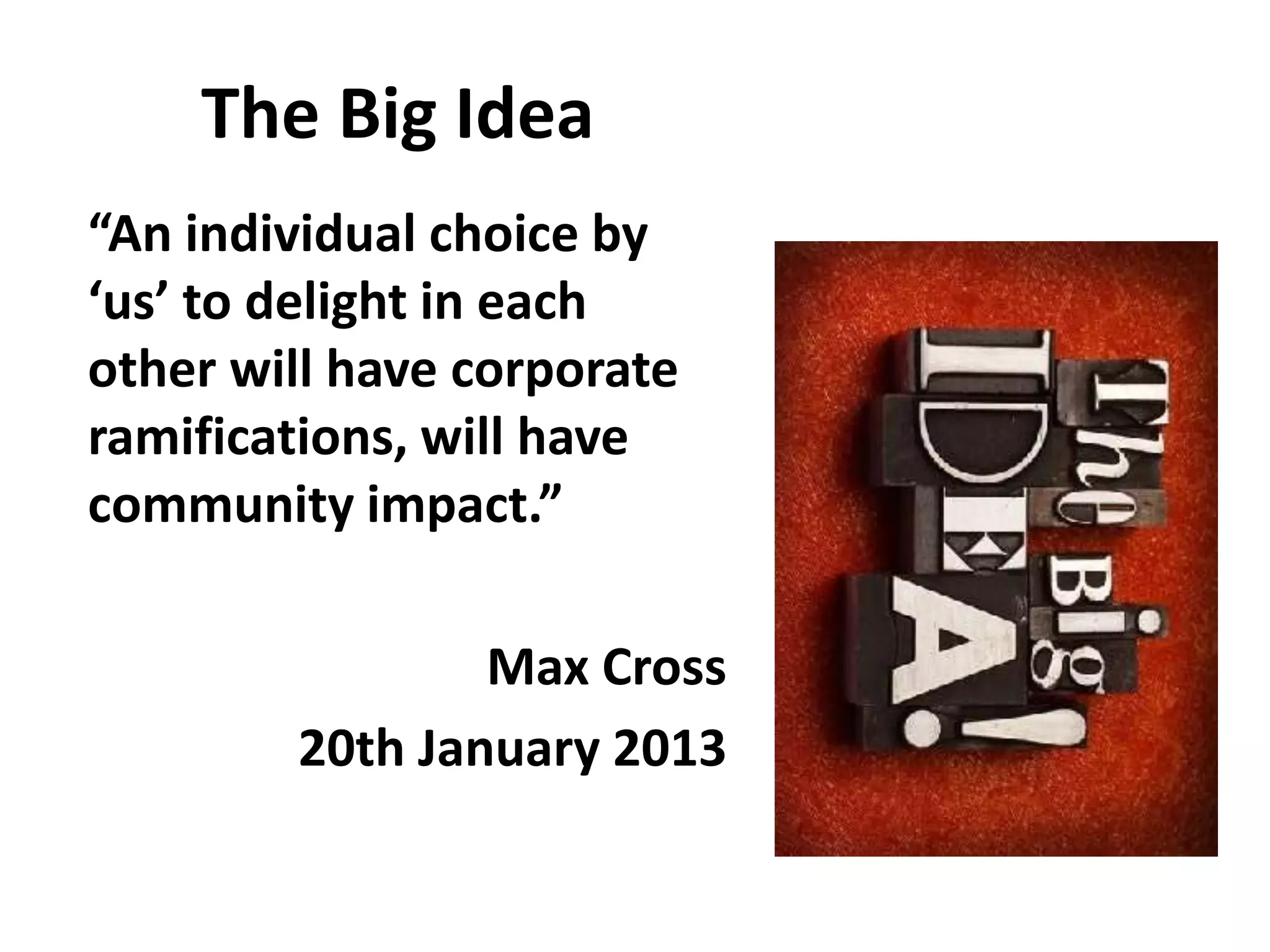 The Big Idea
“An individual choice by
‘us’ to delight in each
other will have corporate
ramifications, will have
community impact.”
Max Cross
20th January 2013
 