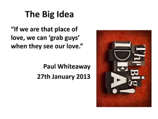 The Big Idea
“If we are that place of
love, we can ‘grab guys’
when they see our love.”
Paul Whiteaway
27th January 2013
 