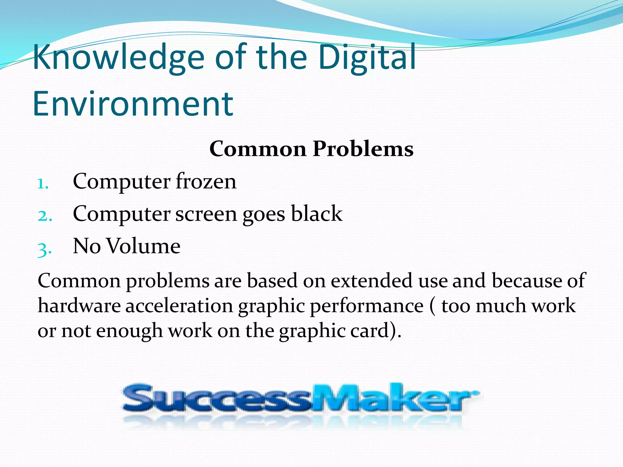 Knowledge of the Digital
Environment
                Common Problems
1. Computer frozen
2. Computer screen goes black
3. No Volume
Common problems are based on extended use and because of
hardware acceleration graphic performance ( too much work
or not enough work on the graphic card).
 