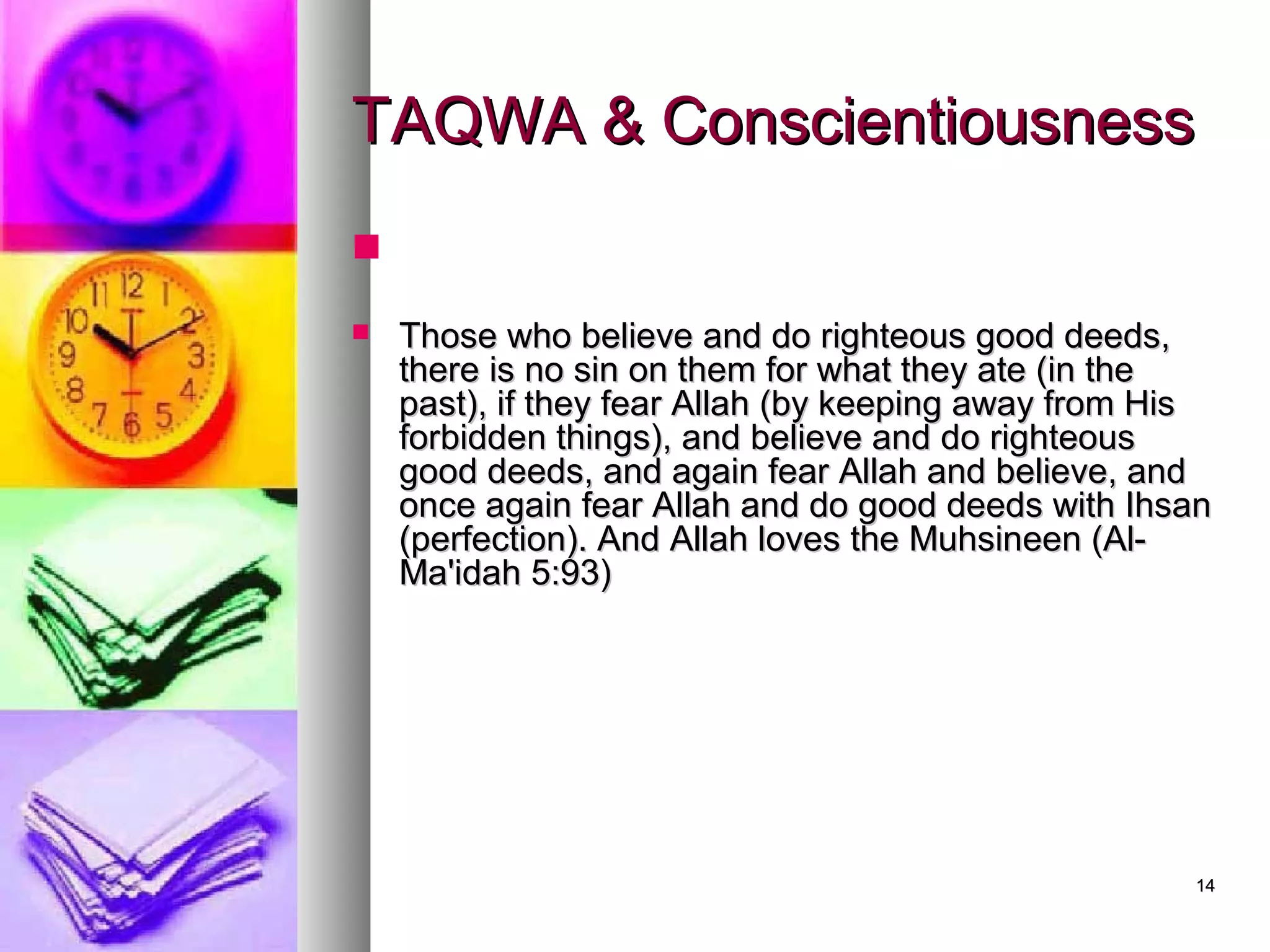 1414
TAQWA & ConscientiousnessTAQWA & Conscientiousness

 Those who believe and do righteous good deeds,Those who believe and do righteous good deeds,
there is no sin on them for what they ate (in thethere is no sin on them for what they ate (in the
past), if they fear Allah (by keeping away from Hispast), if they fear Allah (by keeping away from His
forbidden things), and believe and do righteousforbidden things), and believe and do righteous
good deeds, and again fear Allah and believe, andgood deeds, and again fear Allah and believe, and
once again fear Allah and do good deeds with Ihsanonce again fear Allah and do good deeds with Ihsan
(perfection). And Allah loves the Muhsineen (Al-(perfection). And Allah loves the Muhsineen (Al-
Ma'idah 5:93)Ma'idah 5:93)
 
