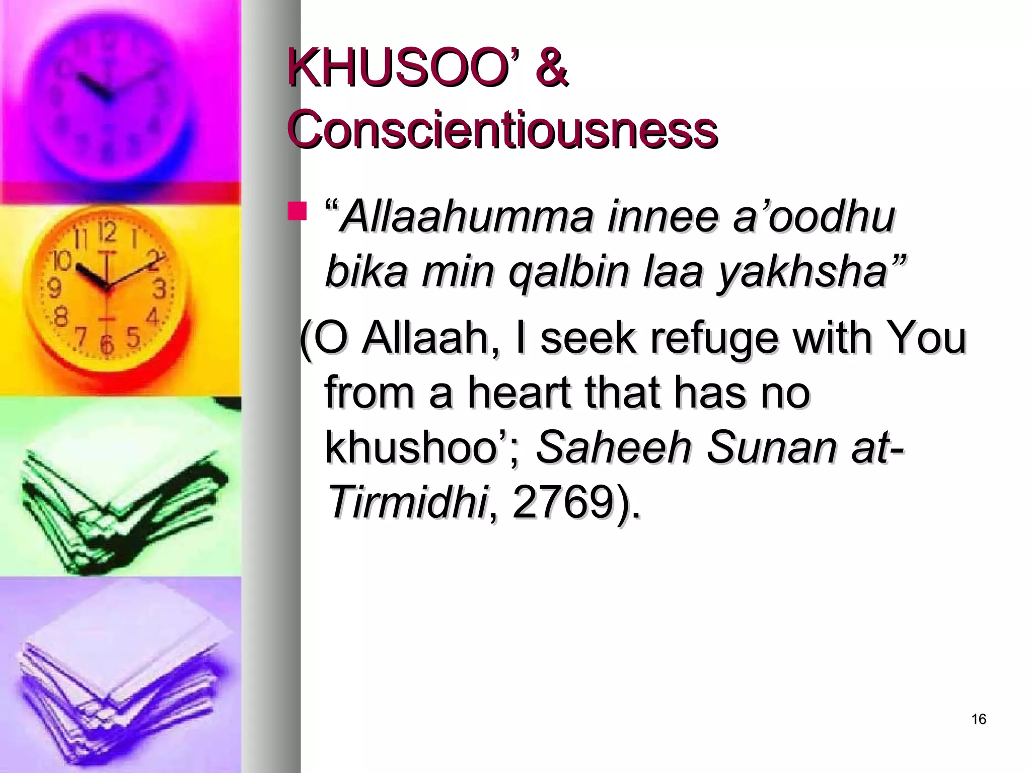 1616
KHUSOO’ &KHUSOO’ &
ConscientiousnessConscientiousness
 ““Allaahumma innee a’oodhuAllaahumma innee a’oodhu
bika min qalbin laa yakhsha”bika min qalbin laa yakhsha”
(O Allaah, I seek refuge with You(O Allaah, I seek refuge with You
from a heart that has nofrom a heart that has no
khushoo’;khushoo’; Saheeh Sunan at-Saheeh Sunan at-
TirmidhiTirmidhi, 2769)., 2769).
 
