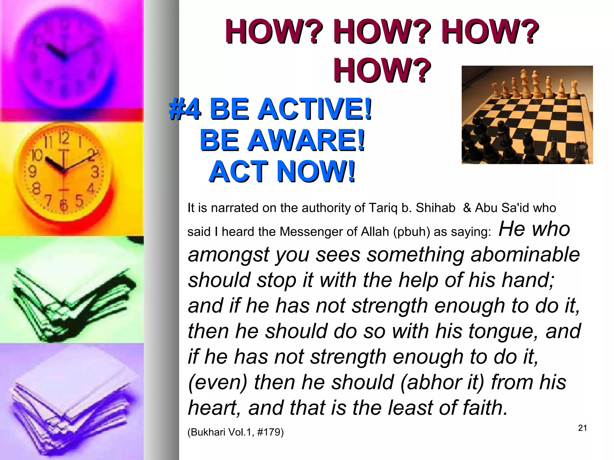 2121
HOW? HOW? HOW?HOW? HOW? HOW?
HOW?HOW?
#4 BE ACTIVE!#4 BE ACTIVE!
BE AWARE!BE AWARE!
ACT NOW!ACT NOW!
It is narrated on the authority of Tariq b. Shihab & Abu Sa'id who
said I heard the Messenger of Allah (pbuh) as saying: He who
amongst you sees something abominable
should stop it with the help of his hand;
and if he has not strength enough to do it,
then he should do so with his tongue, and
if he has not strength enough to do it,
(even) then he should (abhor it) from his
heart, and that is the least of faith.
(Bukhari Vol.1, #179)
 