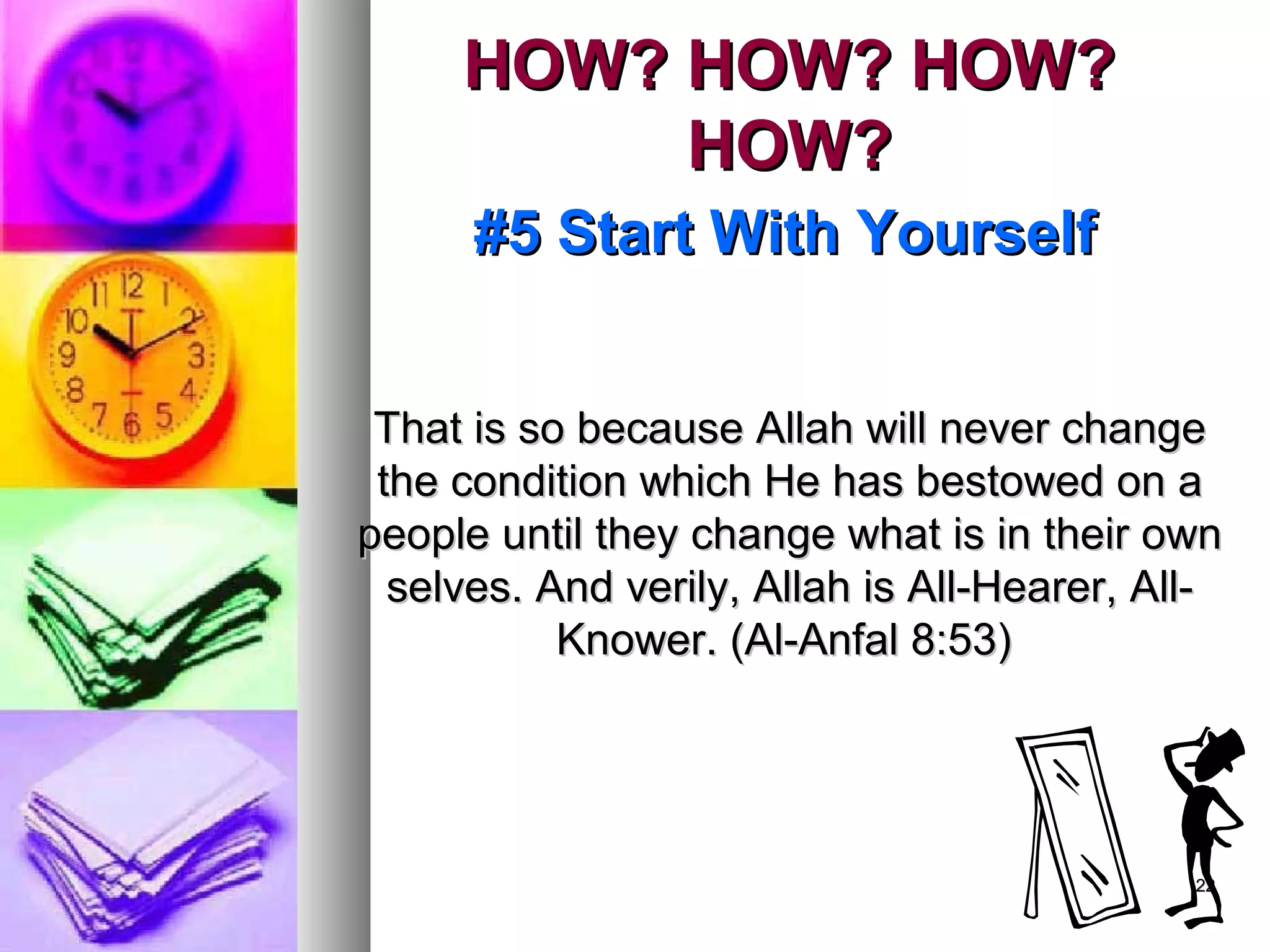 2222
HOW? HOW? HOW?HOW? HOW? HOW?
HOW?HOW?
#5 Start With Yourself#5 Start With Yourself
That is so because Allah will never changeThat is so because Allah will never change
the condition which He has bestowed on athe condition which He has bestowed on a
people until they change what is in their ownpeople until they change what is in their own
selves. And verily, Allah is All-Hearer, All-selves. And verily, Allah is All-Hearer, All-
Knower. (Al-Anfal 8:53)Knower. (Al-Anfal 8:53)
 