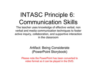 INTASC Principle 6:  Communication Skills The teacher uses knowledge of effective verbal, non verbal and media communication techniques to foster active inquiry, collaboration, and supportive interaction in the classroom Artifact: Being Considerate (PowerPoint Storybook) Please note the PowerPoint has been converted to video format so it can be played in the DVD. 