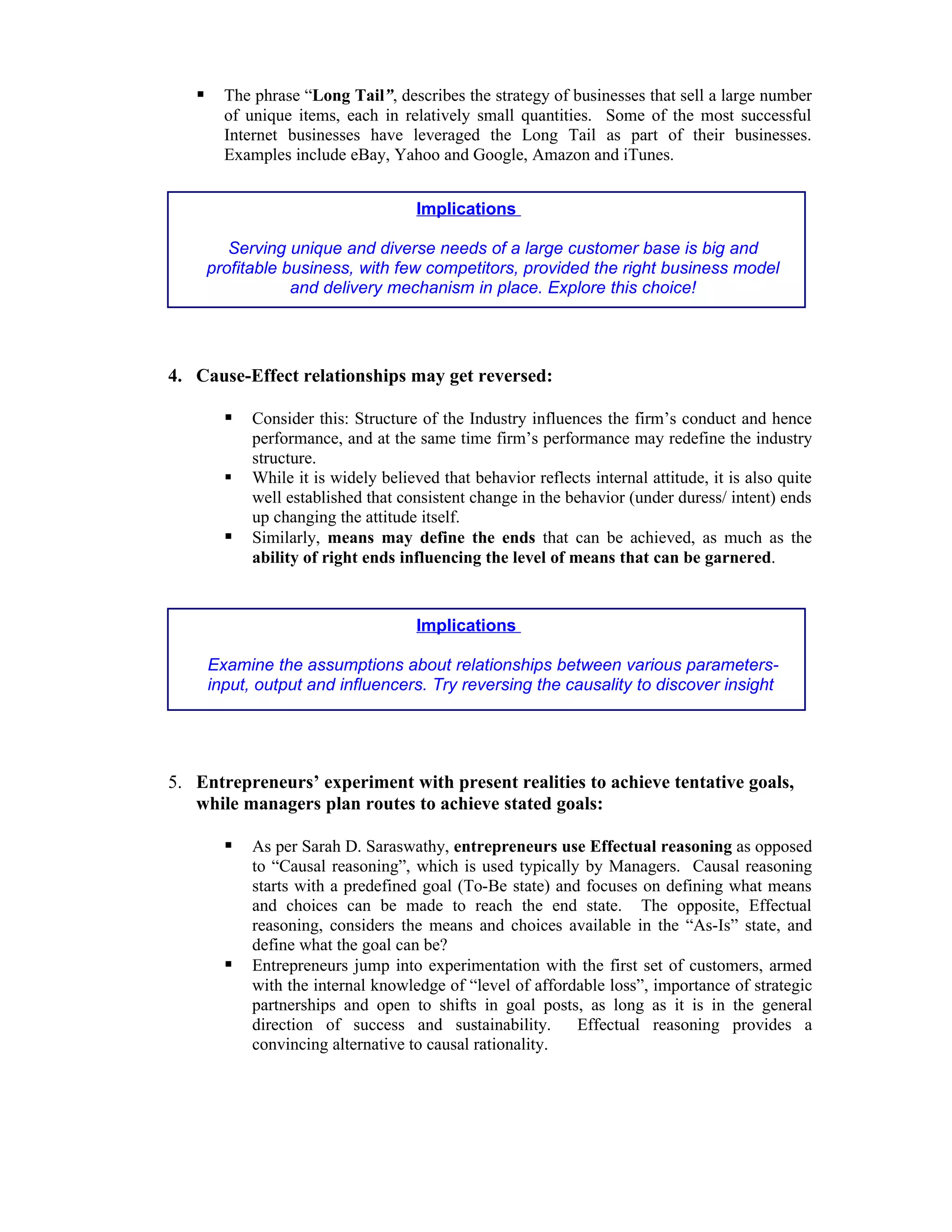      The phrase “Long Tail”, describes the strategy of businesses that sell a large number
         of unique items, each in relatively small quantities. Some of the most successful
         Internet businesses have leveraged the Long Tail as part of their businesses.
         Examples include eBay, Yahoo and Google, Amazon and iTunes.


                                      Implications

          Serving unique and diverse needs of a large customer base is big and
       profitable business, with few competitors, provided the right business model
                   and delivery mechanism in place. Explore this choice!




4. Cause-Effect relationships may get reversed:

            Consider this: Structure of the Industry influences the firm’s conduct and hence
             performance, and at the same time firm’s performance may redefine the industry
             structure.
            While it is widely believed that behavior reflects internal attitude, it is also quite
             well established that consistent change in the behavior (under duress/ intent) ends
             up changing the attitude itself.
            Similarly, means may define the ends that can be achieved, as much as the
             ability of right ends influencing the level of means that can be garnered.


                                      Implications

       Examine the assumptions about relationships between various parameters-
       input, output and influencers. Try reversing the causality to discover insight




5. Entrepreneurs’ experiment with present realities to achieve tentative goals,
   while managers plan routes to achieve stated goals:

            As per Sarah D. Saraswathy, entrepreneurs use Effectual reasoning as opposed
             to “Causal reasoning”, which is used typically by Managers. Causal reasoning
             starts with a predefined goal (To-Be state) and focuses on defining what means
             and choices can be made to reach the end state. The opposite, Effectual
             reasoning, considers the means and choices available in the “As-Is” state, and
             define what the goal can be?
            Entrepreneurs jump into experimentation with the first set of customers, armed
             with the internal knowledge of “level of affordable loss”, importance of strategic
             partnerships and open to shifts in goal posts, as long as it is in the general
             direction of success and sustainability.       Effectual reasoning provides a
             convincing alternative to causal rationality.
 
